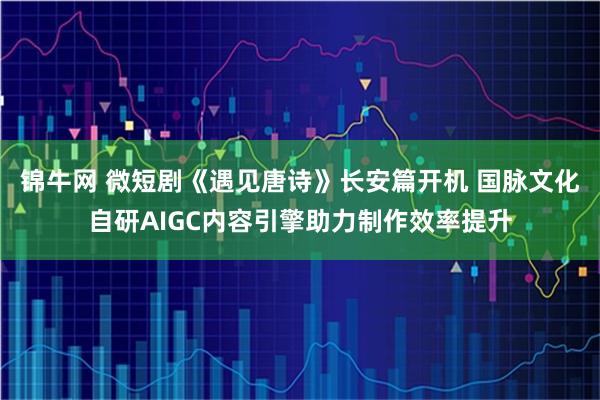 锦牛网 微短剧《遇见唐诗》长安篇开机 国脉文化自研AIGC内容引擎助力制作效率提升