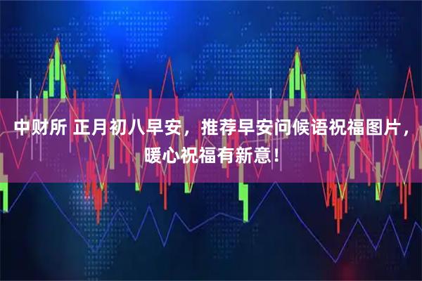 中财所 正月初八早安，推荐早安问候语祝福图片，暖心祝福有新意！