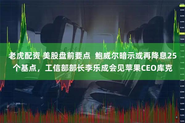 老虎配资 美股盘前要点  鲍威尔暗示或再降息25个基点，工信部部长李乐成会见苹果CEO库克