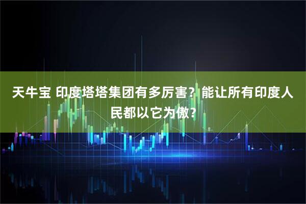 天牛宝 印度塔塔集团有多厉害？能让所有印度人民都以它为傲？