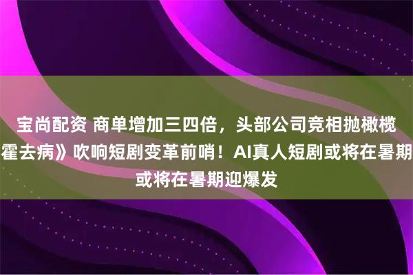 宝尚配资 商单增加三四倍,头部公司竞相抛橄榄枝,《霍去病》吹响短剧变革前哨!AI真人短剧或将在暑期迎爆发
