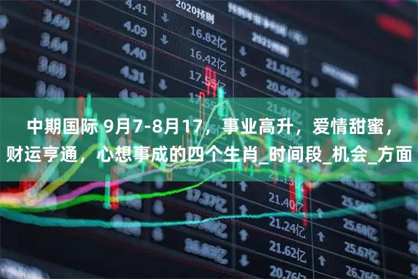 中期国际 9月7-8月17，事业高升，爱情甜蜜，财运亨通，心想事成的四个生肖_时间段_机会_方面
