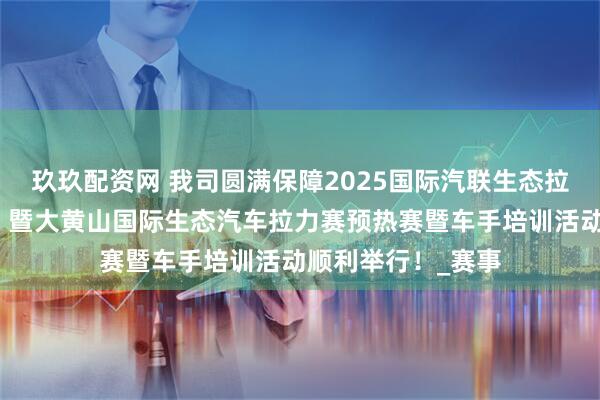玖玖配资网 我司圆满保障2025国际汽联生态拉力杯赛（中国站）暨大黄山国际生态汽车拉力赛预热赛暨车手培训活动顺利举行！_赛事