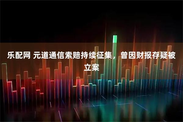 乐配网 元道通信索赔持续征集，曾因财报存疑被立案