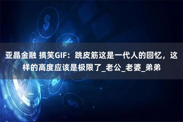 亚晶金融 搞笑GIF：跳皮筋这是一代人的回忆，这样的高度应该是极限了_老公_老婆_弟弟