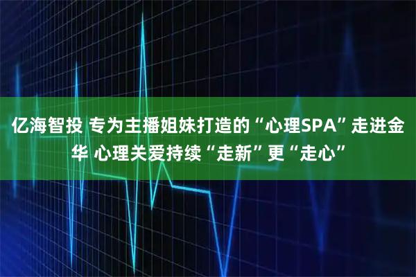 亿海智投 专为主播姐妹打造的“心理SPA”走进金华 心理关爱持续“走新”更“走心”
