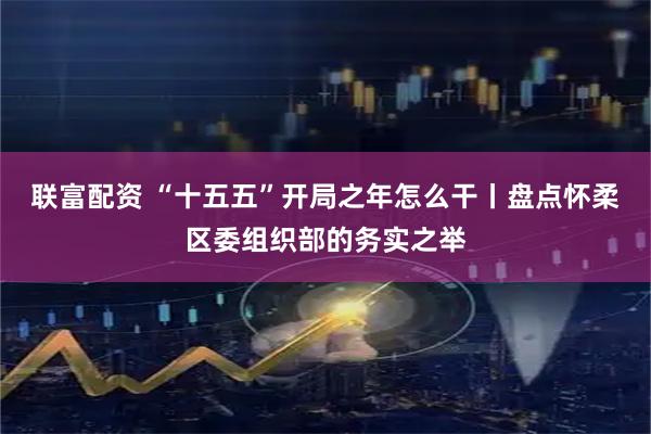 联富配资 “十五五”开局之年怎么干丨盘点怀柔区委组织部的务实之举