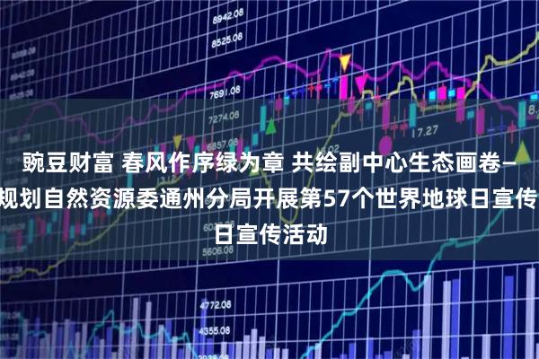 豌豆财富 春风作序绿为章 共绘副中心生态画卷——市规划自然资源委通州分局开展第57个世界地球日宣传活动