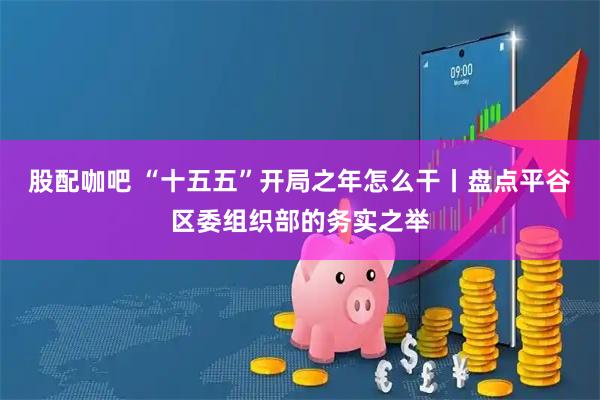 股配咖吧 “十五五”开局之年怎么干丨盘点平谷区委组织部的务实之举