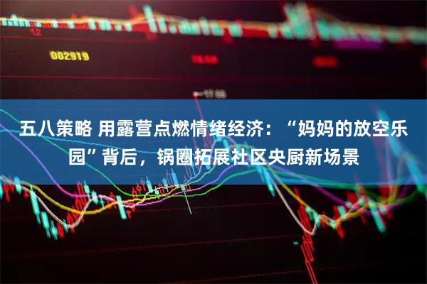 五八策略 用露营点燃情绪经济：“妈妈的放空乐园”背后，锅圈拓展社区央厨新场景