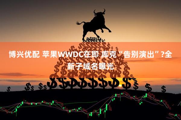 博兴优配 苹果WWDC在即 库克“告别演出”?全新子域名曝光