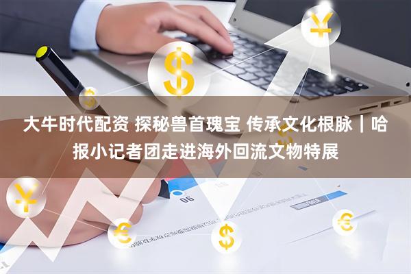大牛时代配资 探秘兽首瑰宝 传承文化根脉｜哈报小记者团走进海外回流文物特展