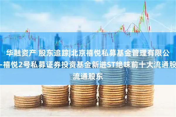 华融资产 股东追踪|北京禧悦私募基金管理有限公司-禧悦2号私募证券投资基金新进ST绝味前十大流通股东