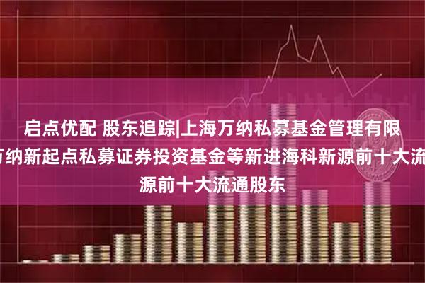 启点优配 股东追踪|上海万纳私募基金管理有限公司-万纳新起点私募证券投资基金等新进海科新源前十大流通股东