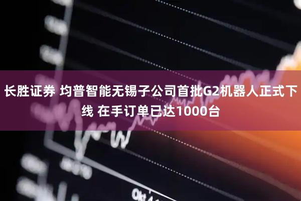 长胜证券 均普智能无锡子公司首批G2机器人正式下线 在手订单已达1000台