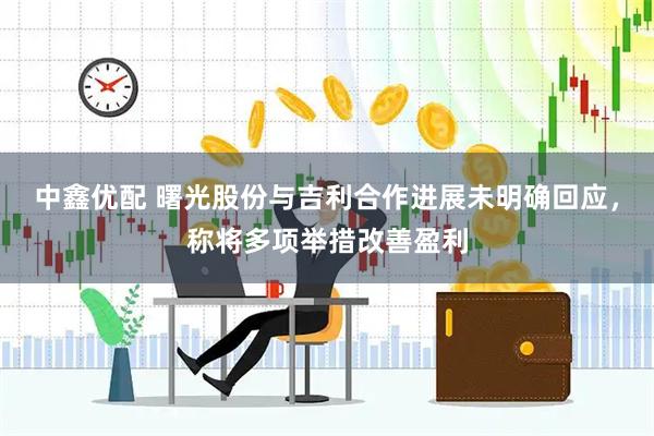 中鑫优配 曙光股份与吉利合作进展未明确回应，称将多项举措改善盈利