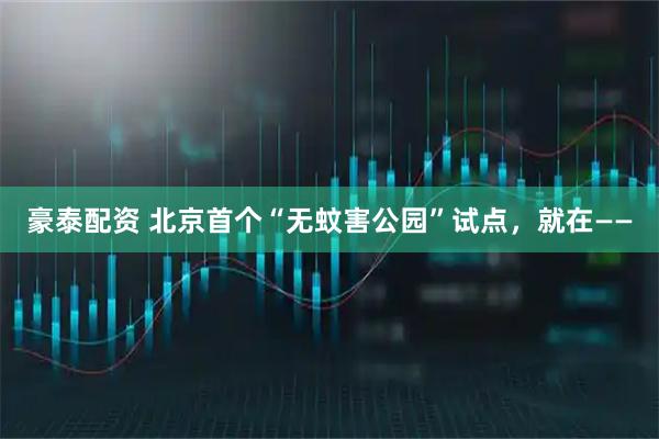 豪泰配资 北京首个“无蚊害公园”试点，就在——