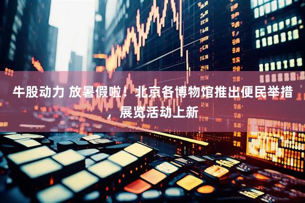 牛股动力 放暑假啦！北京各博物馆推出便民举措，展览活动上新