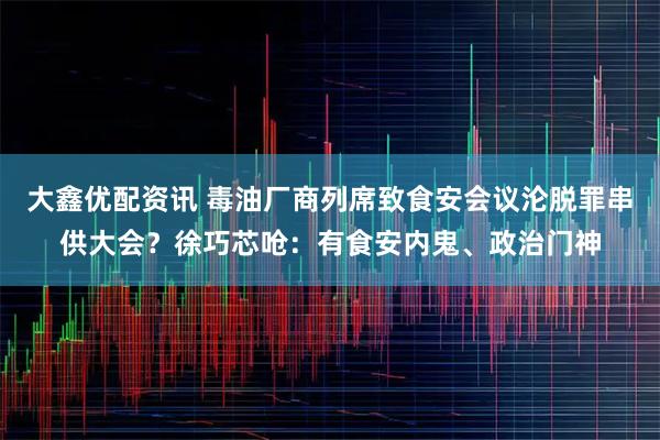 大鑫优配资讯 毒油厂商列席致食安会议沦脱罪串供大会？徐巧芯呛：有食安内鬼、政治门神