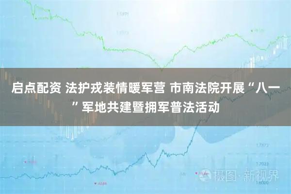 启点配资 法护戎装情暖军营 市南法院开展“八一”军地共建暨拥军普法活动