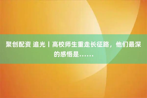聚创配资 追光丨高校师生重走长征路，他们最深的感悟是……