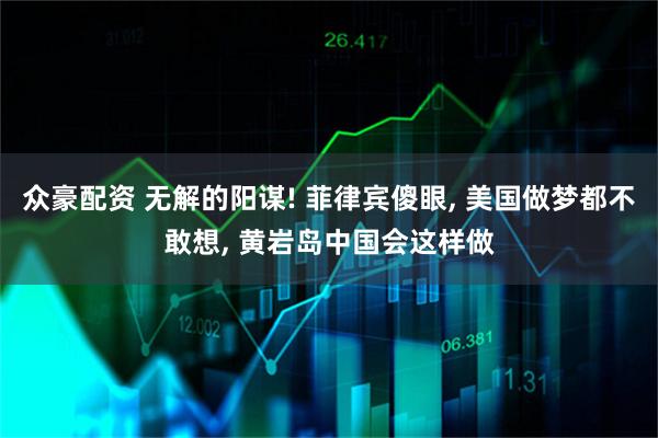 众豪配资 无解的阳谋! 菲律宾傻眼, 美国做梦都不敢想, 黄岩岛中国会这样做