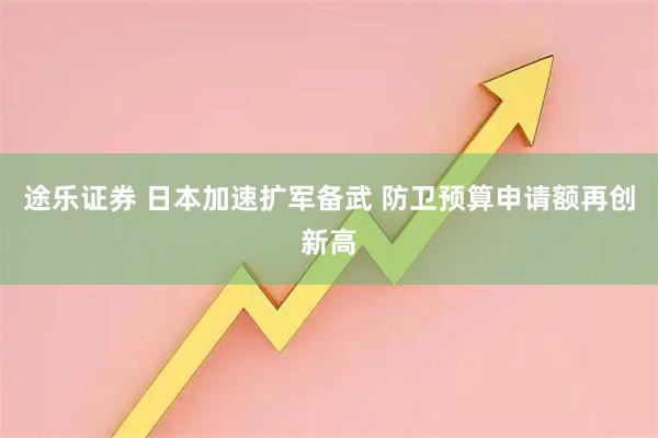 途乐证券 日本加速扩军备武 防卫预算申请额再创新高