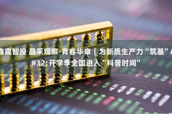 鑫赢智投 晶采观察·青春华章｜为新质生产力“筑基” 开学季全国进入“科普时间”