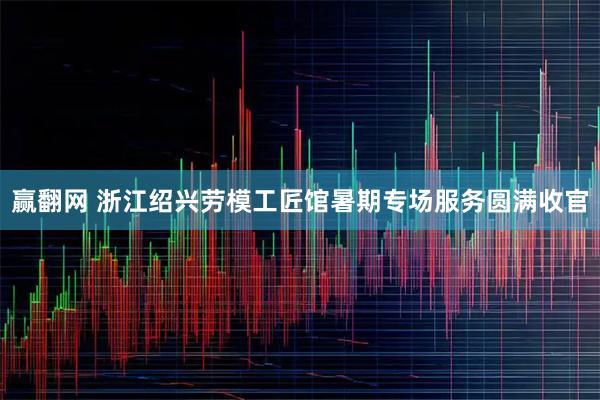 赢翻网 浙江绍兴劳模工匠馆暑期专场服务圆满收官