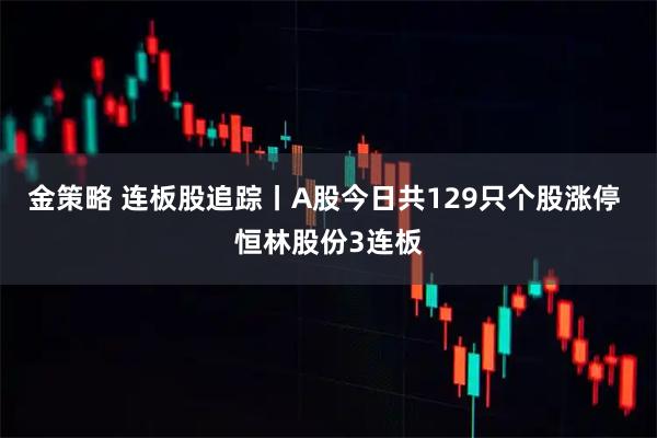 金策略 连板股追踪丨A股今日共129只个股涨停 恒林股份3连板