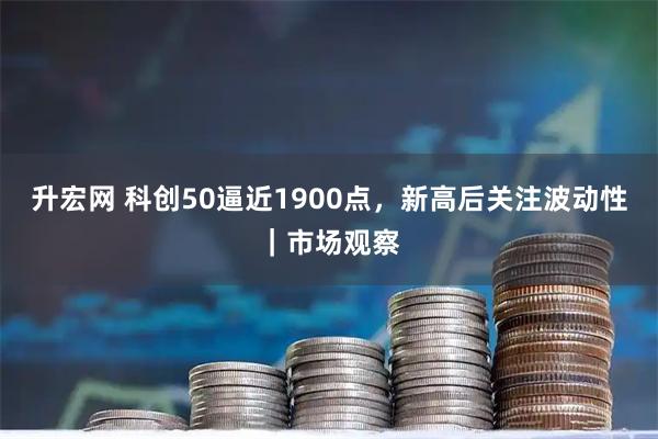 升宏网 科创50逼近1900点，新高后关注波动性｜市场观察