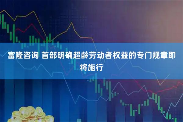 富隆咨询 首部明确超龄劳动者权益的专门规章即将施行